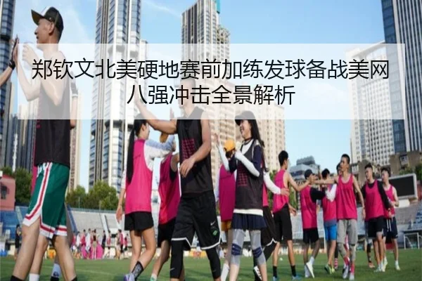 郑钦文北美硬地赛前加练发球备战美网八强冲击全景解析